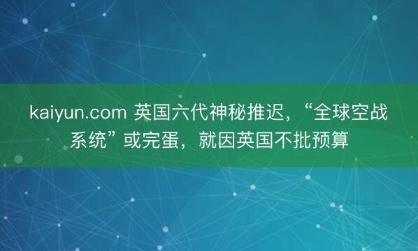kaiyun.com 英国六代神秘推迟，“全球空战系统” 或完蛋，就因英国不批预算
