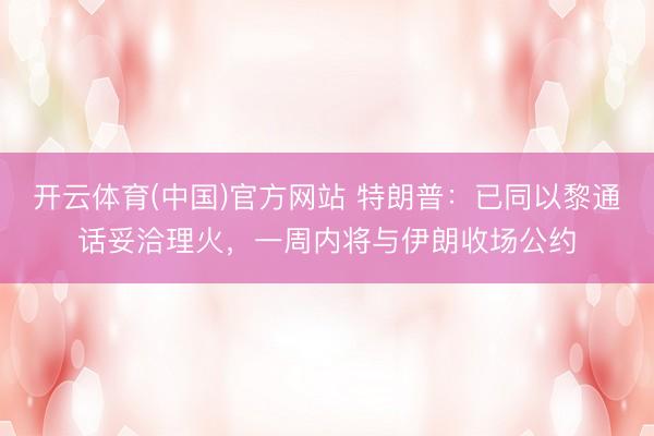 开云体育(中国)官方网站 特朗普:已同以黎通话妥洽理火,一周内将与伊朗收场公约