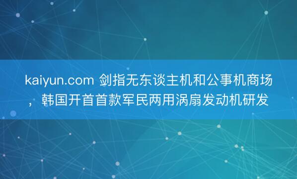 kaiyun.com 剑指无东谈主机和公事机商场，韩国开首首款军民两用涡扇发动机研发
