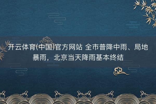 开云体育(中国)官方网站 全市普降中雨、局地暴雨，北京当天降雨基本终结
