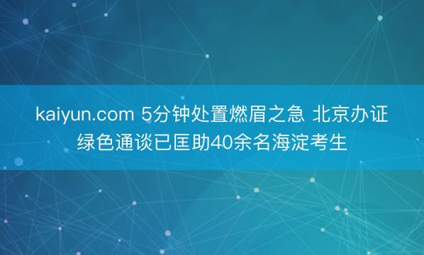 kaiyun.com 5分钟处置燃眉之急 北京办证绿色通谈已匡助40余名海淀考生