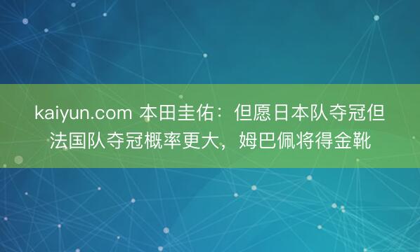 kaiyun.com 本田圭佑：但愿日本队夺冠但法国队夺冠概率更大，姆巴佩将得金靴