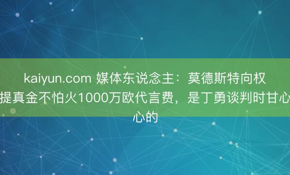 kaiyun.com 媒体东说念主:莫德斯特向权健提真金不怕火1000万欧代言费,是丁勇谈判时甘心的