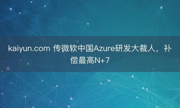 kaiyun.com 传微软中国Azure研发大裁人，补偿最高N+7