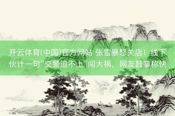 开云体育(中国)官方网站 张雪暴怒关店！线下伙计一句“交警追不上”闯大祸，网友鼓掌称快