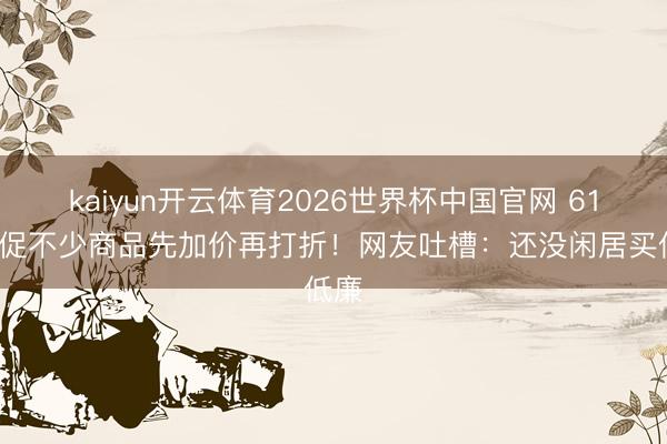 kaiyun开云体育2026世界杯中国官网 618大促不少商品先加价再打折！网友吐槽：还没闲居买低廉