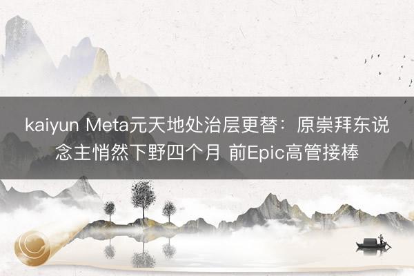 kaiyun Meta元天地处治层更替:原崇拜东说念主悄然下野四个月 前Epic高管接棒