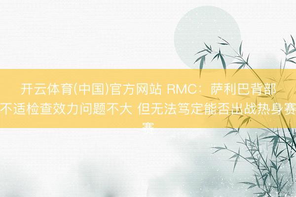 开云体育(中国)官方网站 RMC：萨利巴背部不适检查效力问题不大 但无法笃定能否出战热身赛