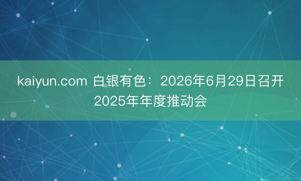 kaiyun.com 白银有色：2026年6月29日召开2025年年度推动会