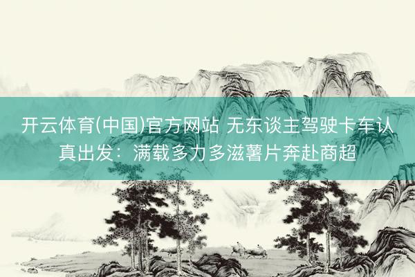 开云体育(中国)官方网站 无东谈主驾驶卡车认真出发：满载多力多滋薯片奔赴商超