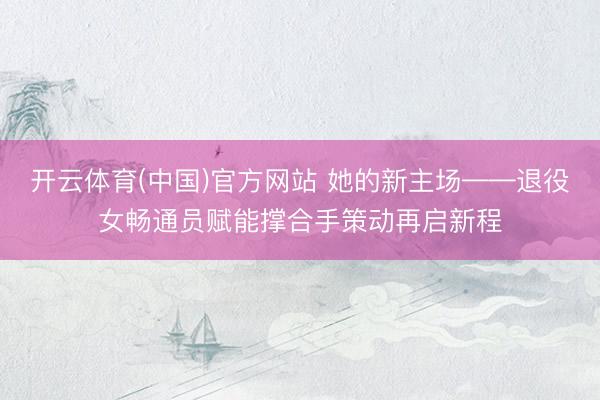 开云体育(中国)官方网站 她的新主场——退役女畅通员赋能撑合手策动再启新程