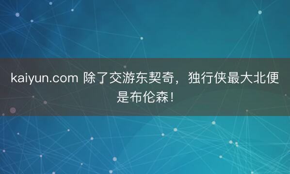 kaiyun.com 除了交游东契奇，独行侠最大北便是布伦森！