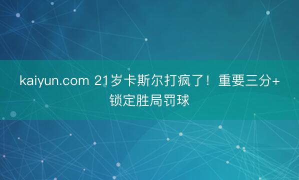 kaiyun.com 21岁卡斯尔打疯了！重要三分+锁定胜局罚球