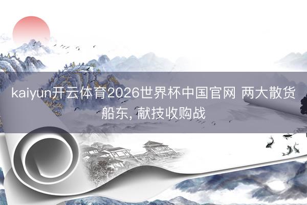 kaiyun开云体育2026世界杯中国官网 两大散货船东， 献技收购战