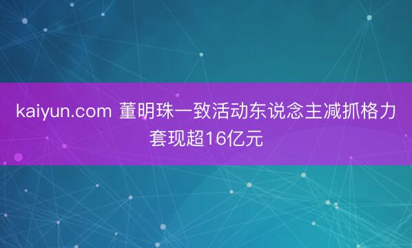 kaiyun.com 董明珠一致活动东说念主减抓格力套现超16亿元