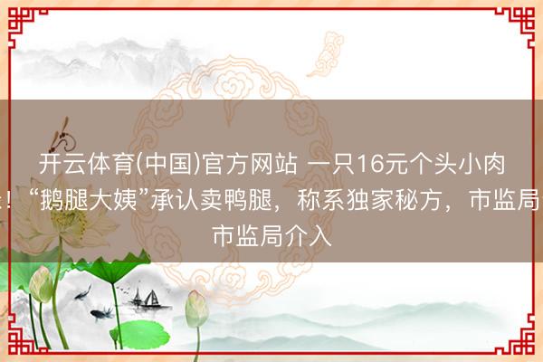 开云体育(中国)官方网站 一只16元个头小肉发绿！“鹅腿大姨”承认卖鸭腿，称系独家秘方，市监局介入