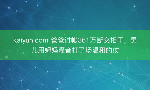 kaiyun.com 爸爸讨帐361万断交相干，男儿用姆妈灌音打了场温和的仗