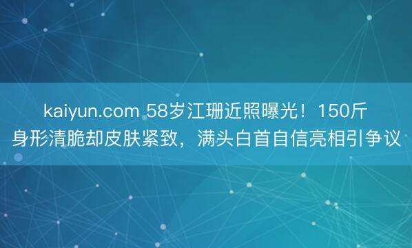 kaiyun.com 58岁江珊近照曝光！150斤身形清脆却皮肤紧致，满头白首自信亮相引争议
