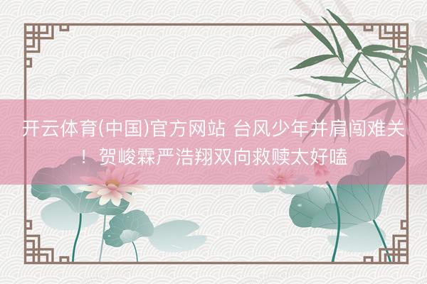 开云体育(中国)官方网站 台风少年并肩闯难关！贺峻霖严浩翔双向救赎太好嗑