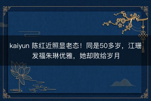 kaiyun 陈红近照显老态！同是50多岁，江珊发福朱琳优雅，她却败给岁月