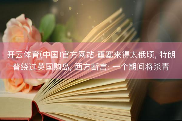 开云体育(中国)官方网站 壅塞来得太俄顷, 特朗普绕过英国购岛, 西方断言: 一个期间将杀青