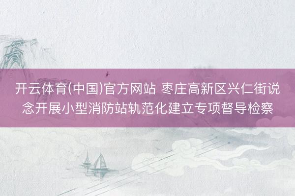 开云体育(中国)官方网站 枣庄高新区兴仁街说念开展小型消防站轨范化建立专项督导检察