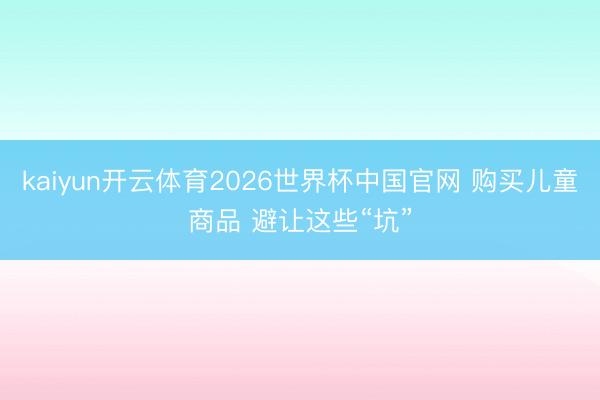 kaiyun开云体育2026世界杯中国官网 购买儿童商品 避让这些“坑”