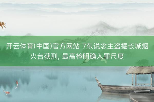 开云体育(中国)官方网站 7东说念主盗掘长城烟火台获刑, 最高检明确入罪尺度
