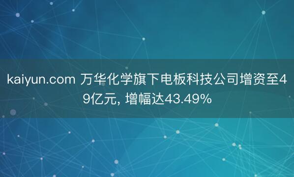kaiyun.com 万华化学旗下电板科技公司增资至49亿元, 增幅达43.49%