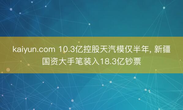 kaiyun.com 10.3亿控股天汽模仅半年, 新疆国资大手笔装入18.3亿钞票