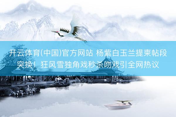 开云体育(中国)官方网站 杨紫白玉兰提柬帖段突换！狂风雪独角戏秒杀吻戏引全网热议