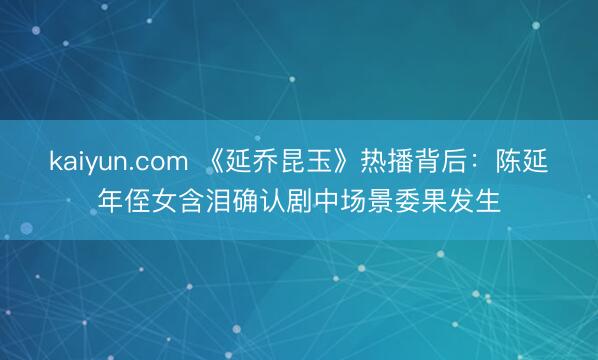 kaiyun.com 《延乔昆玉》热播背后：陈延年侄女含泪确认剧中场景委果发生