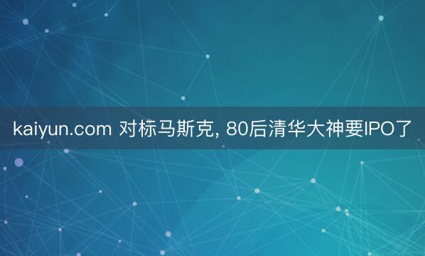 kaiyun.com 对标马斯克, 80后清华大神要IPO了