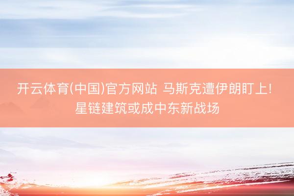 开云体育(中国)官方网站 马斯克遭伊朗盯上! 星链建筑或成中东新战场