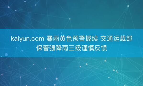 kaiyun.com 暴雨黄色预警握续 交通运载部保管强降雨三级谨慎反馈