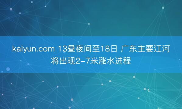 kaiyun.com 13昼夜间至18日 广东主要江河将出现2-7米涨水进程
