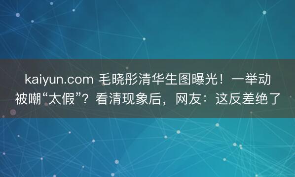 kaiyun.com 毛晓彤清华生图曝光！一举动被嘲“太假”？看清现象后，网友：这反差绝了