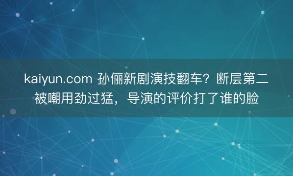 kaiyun.com 孙俪新剧演技翻车？断层第二被嘲用劲过猛，导演的评价打了谁的脸