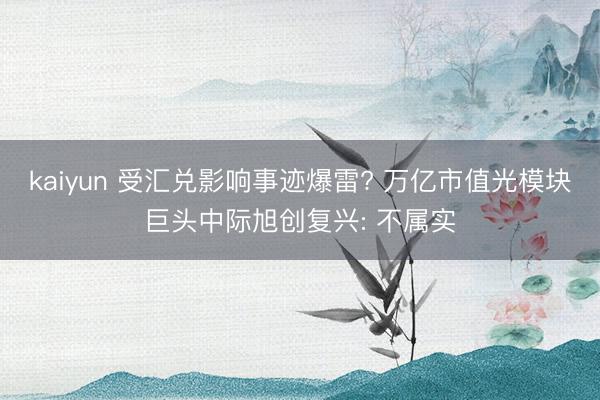 kaiyun 受汇兑影响事迹爆雷? 万亿市值光模块巨头中际旭创复兴: 不属实