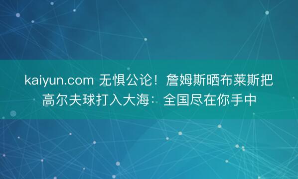 kaiyun.com 无惧公论！詹姆斯晒布莱斯把高尔夫球打入大海：全国尽在你手中