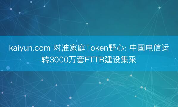 kaiyun.com 对准家庭Token野心: 中国电信运转3000万套FTTR建设集采
