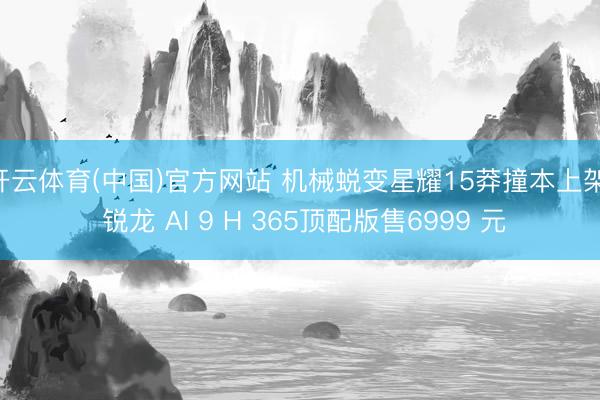 开云体育(中国)官方网站 机械蜕变星耀15莽撞本上架, 锐龙 AI 9 H 365顶配版售6999 元