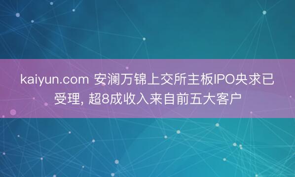 kaiyun.com 安澜万锦上交所主板IPO央求已受理, 超8成收入来自前五大客户