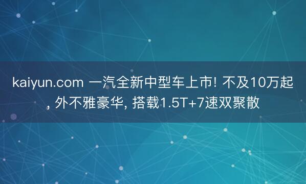 kaiyun.com 一汽全新中型车上市! 不及10万起, 外不雅豪华, 搭载1.5T+7速双聚散