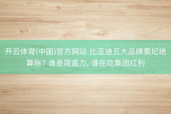 开云体育(中国)官方网站 比亚迪五大品牌要圮绝算账? 谁是简直力, 谁在吃集团红利